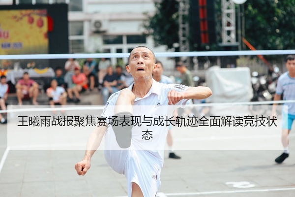 王曦雨战报聚焦赛场表现与成长轨迹全面解读竞技状态